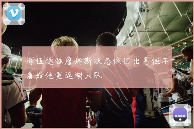 海伍德称詹姆斯状态依旧出色但不看好他重返湖人队