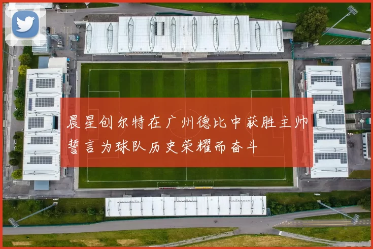 晨星创尔特在广州德比中获胜主帅誓言为球队历史荣耀而奋斗