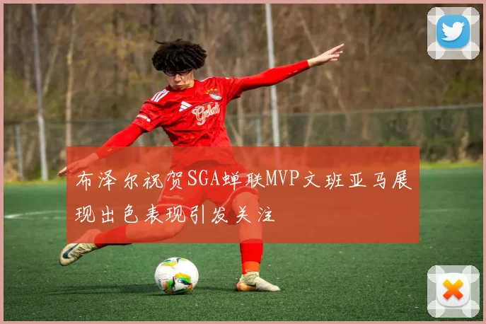 布泽尔祝贺SGA蝉联MVP文班亚马展现出色表现引发关注