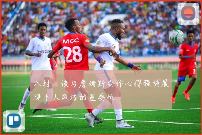 八村塁谈与詹姆斯合作心得强调展现个人风格的重要性