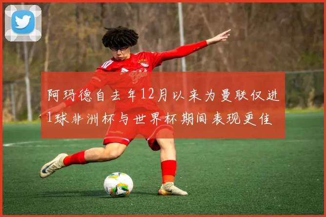 阿玛德自去年12月以来为曼联仅进1球非洲杯与世界杯期间表现更佳
