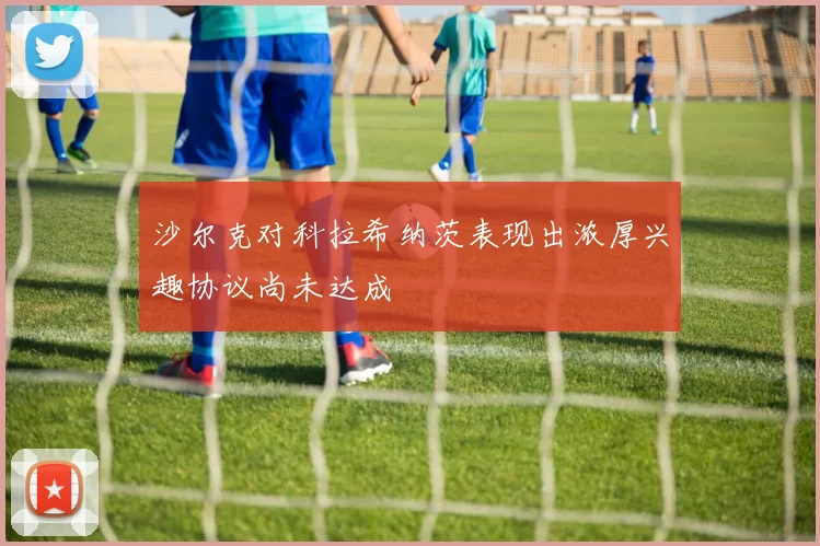 沙尔克对科拉希纳茨表现出浓厚兴趣协议尚未达成