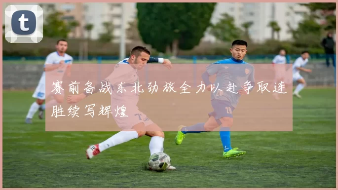 赛前备战东北劲旅全力以赴争取连胜续写辉煌