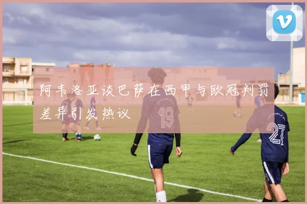 阿韦洛亚谈巴萨在西甲与欧冠判罚差异引发热议