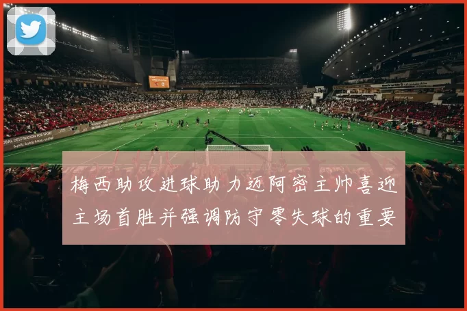 梅西助攻进球助力迈阿密主帅喜迎主场首胜并强调防守零失球的重要性