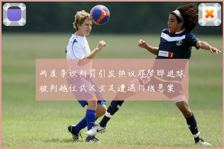 两度争议判罚引发热议邓梦晔进球被判越位武汉女足遭遇门线悬案