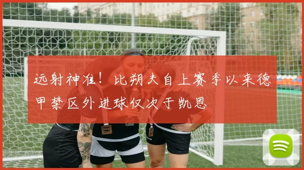 远射神准！比朔夫自上赛季以来德甲禁区外进球仅次于凯恩