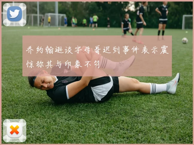 乔约翰逊谈字母哥迟到事件表示震惊称其与印象不符
