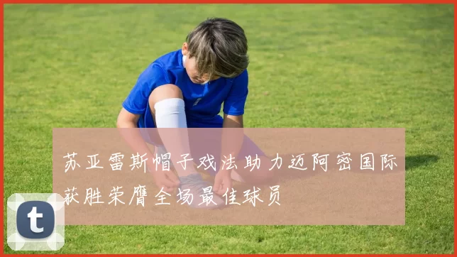 苏亚雷斯帽子戏法助力迈阿密国际获胜荣膺全场最佳球员