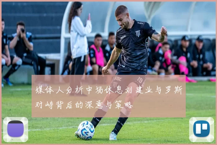 媒体人分析中场休息刘建业与罗斯对峙背后的深意与策略