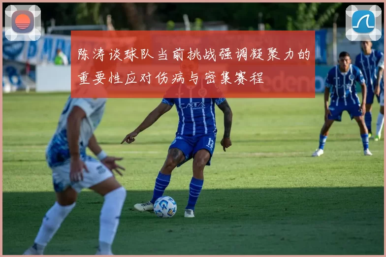 陈涛谈球队当前挑战强调凝聚力的重要性应对伤病与密集赛程