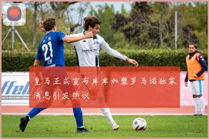 皇马正式宣布库库加盟罗马诺独家消息引发热议