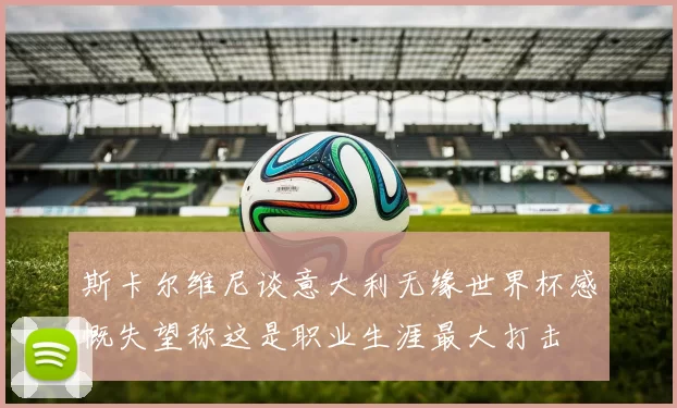 斯卡尔维尼谈意大利无缘世界杯感慨失望称这是职业生涯最大打击