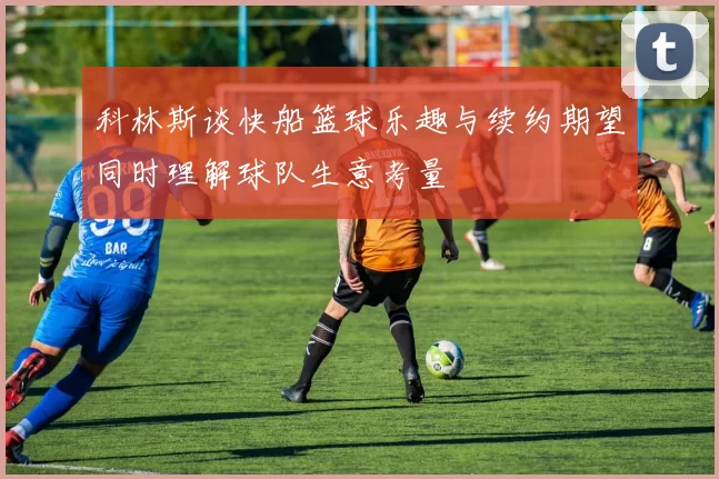 科林斯谈快船篮球乐趣与续约期望同时理解球队生意考量