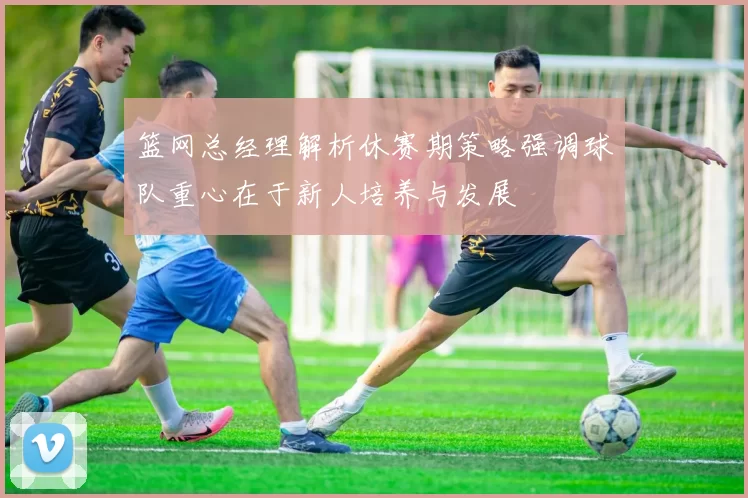 篮网总经理解析休赛期策略强调球队重心在于新人培养与发展