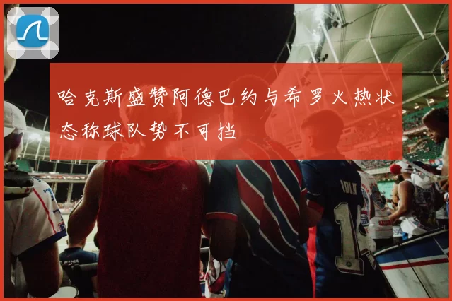 哈克斯盛赞阿德巴约与希罗火热状态称球队势不可挡