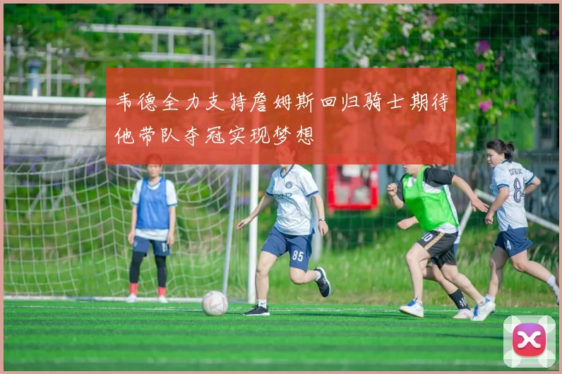 韦德全力支持詹姆斯回归骑士期待他带队夺冠实现梦想