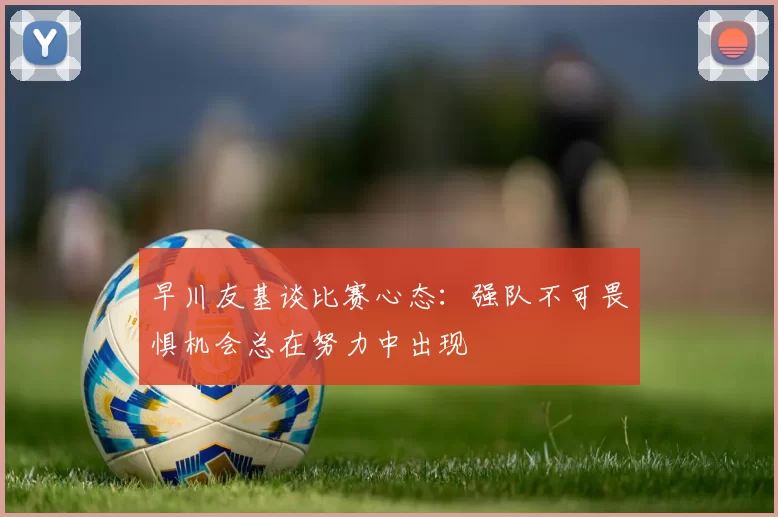 早川友基谈比赛心态：强队不可畏惧机会总在努力中出现
