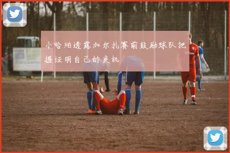 小哈珀透露加尔扎赛前鼓励球队把握证明自己的良机